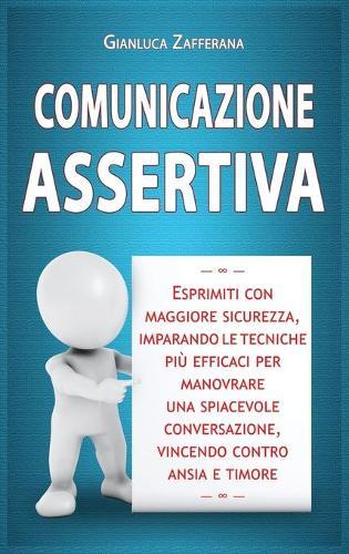 Comunicazione Assertiva: Esprimiti con maggiore sicurezza, imparando le tecniche piu efficaci per manovrare una spiacevole conversazione, vincendo contro ansia e timore