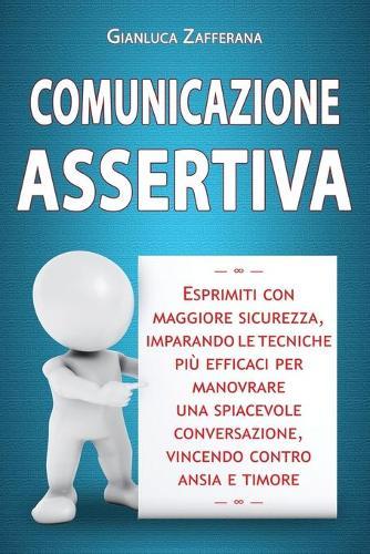 Comunicazione Assertiva: Esprimiti con maggiore sicurezza, imparando le tecniche piu efficaci per manovrare una spiacevole conversazione, vincendo contro ansia e timore