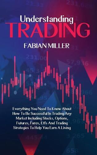 Understanding Trading: Everything You Need To Know About How To Be Successful In Trading Any Market Including Stocks, Options, Futures, Forex, Etfs And Trading Strategies To Help You Earn A Living