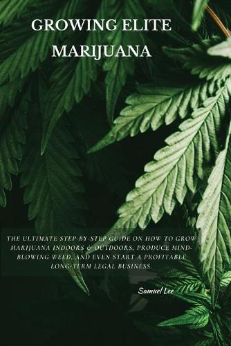 Growing Elite Marijuana: The Ultimate Step-by-Step Guide On How to Grow Marijuana Indoors & Outdoors, Produce Mind-Blowing Weed, and Even Start a Profitable Long-Term Legal Business.