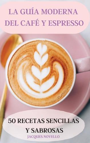 La Guia Moderna del Cafe Y Espresso 50 Recetas Sencillas Y Sabrosas