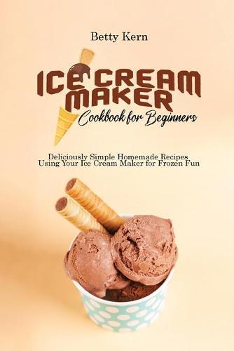 Ice Cream Maker Cookbook for Beginners: Deliciously Simple Homemade Recipes Using Your Ice Cream Maker for Frozen Fun