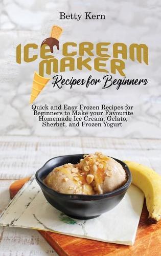 Ice Cream Maker Recipes for Beginners: Quick and Easy Frozen Recipes for Beginners to Make your Favourite Homemade Ice Cream, Gelato, Sherbet, and Frozen Yogurt