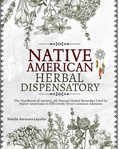 Native American Herbal Dispensatory: The Handbook of Ancient, All-Natural Herbal Remedies used by Native Americans to Effectively Treat Common Ailments