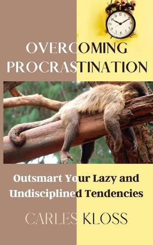 Overcoming Procrastination: Outsmart Your Lazy And Undisciplined Tendencies