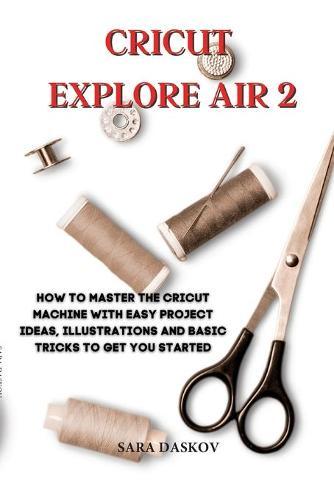 Cricut explore air 2: How to Master the Cricut Machine with Easy Project Ideas, Illustrations and Basic Tricks to Get You Started