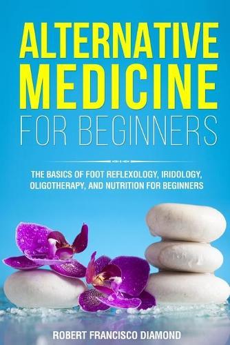 Alternative Medicine for Beginners: The basics of foot reflexology, iridology, oligotherapy, and nutrion for beginners
