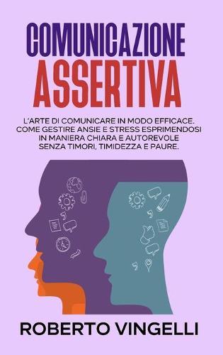 Comunicazione Assertiva: L'Arte di Comunicare in modo Efficace. Come Gestire Ansie e Stress esprimendosi in maniera Chiara e Autorevole senza Timori, Timidezza e Paure. (Italian Edition)