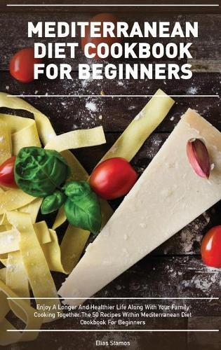 Mediterranean Diet Cookbook for Beginners: Enjoy A Longer And Healthier Life Along With Your Family Cooking Together The 50 Recipes Within Mediterranean Diet Cookbook For Beginners
