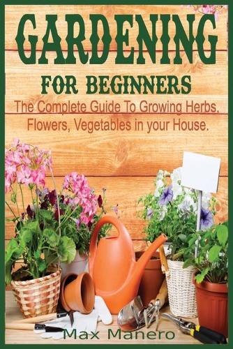 Gardening for Beginners: The Complete Guide To Growing Herbs, Flowers, Vegetables in your House