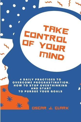 Take Control of Your Mind: 4 Daily Practices To Overcome Procrastination. How To Stop Overthinking And Start To Pursue Your Goals