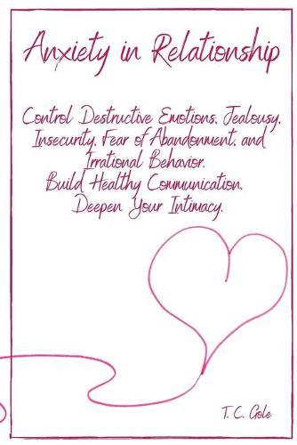 Anxiety in Relationship: Control Destructive Emotions, Jealousy, Insecurity, Fear of Abandonment, and Irrational Behavior. Build Healthy Communication. Deepen Your Intimacy