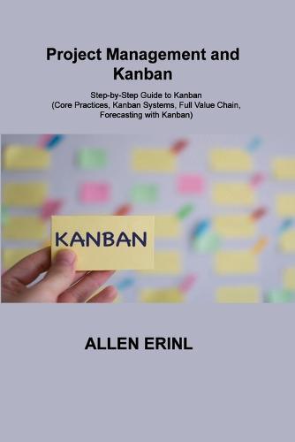 Project Management and Kanban: Step-by-Step Guide to Kanban (Core Practices, Kanban Systems, Full Value Chain, Forecasting with Kanban)