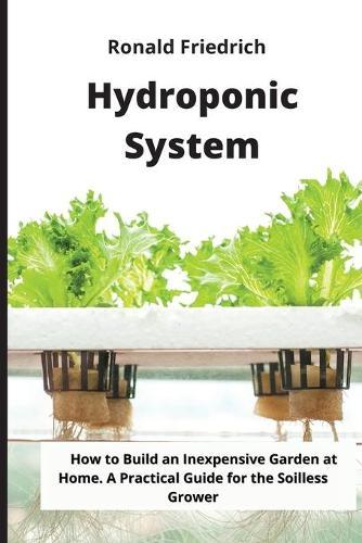 Hydroponic System: How to Build an Inexpensive Garden at Home. A Practical Guide for the Soilless Grower