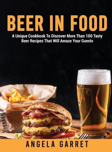 Beer in Food: A Unique Cookbook To Discover More Than 100 Tasty Beer Recipes That Will Amaze Your Guests