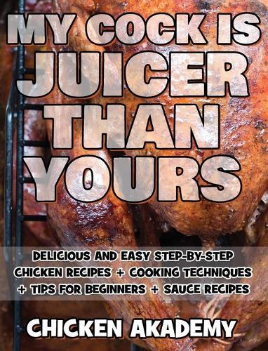 MY COCK IS JUICIER THAN YOURS - Chicken Cookbook - Delicious and Easy Step-By-Step Chicken Recipes: Cooking Techniques + Tips for Beginners + Sauce Recipes + The Anatomy of the Chicken + Quick Recipes