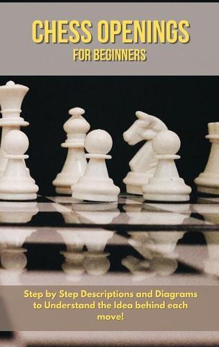 Chess Openings for Beginners: Step by Step Descriptions and Diagrams to Understand the Idea behind Each Move!
