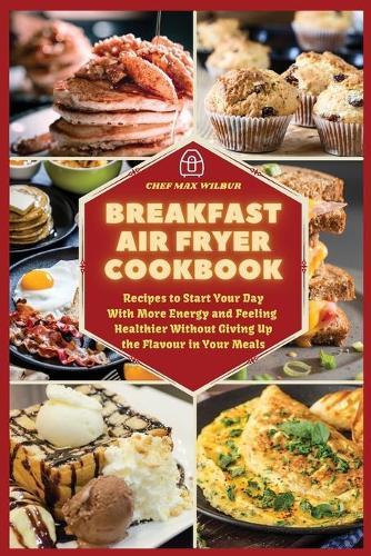 Breakfast Air Fryer Cookbook: Recipes to Start Your Day With More Energy and Feeling Healthier Without Giving Up the Flavour in Your Meals