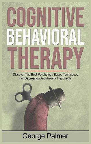 Cognitive Behavioral Therapy: Discover The Best Psychology-Based Techniques For Depression And Anxiety Treatments