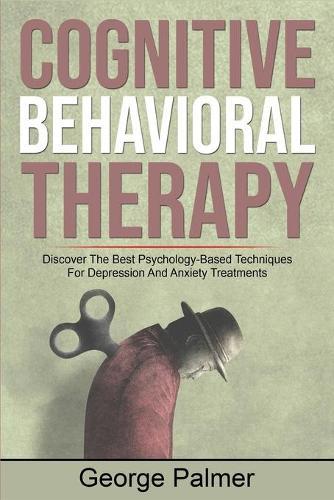 Cognitive Behavioral Therapy: Discover The Best Psychology-Based Techniques For Depression And Anxiety Treatments