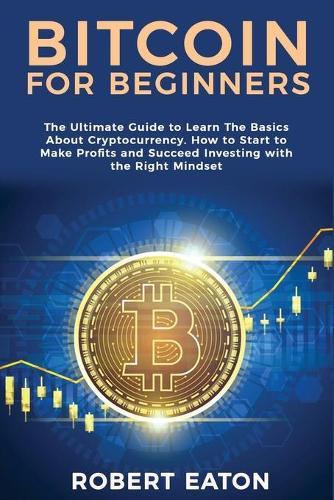 Bitcoin for Beginners: The Ultimate Guide to Learn The Basics About Cryptocurrency. How to Start to Make Profits and Succeed Investing with the Right Mindset