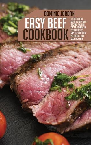 Easy Beef Cookbook: A Step-By-Step Guide To Easy Beef Recipes You Can Try At Home With Techniques To Master Selecting, Preparing, And Cooking Steak
