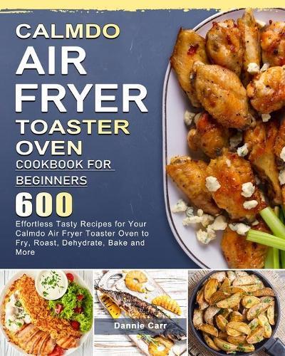 CalmDo Air Fryer Toaster Oven Cookbook for Beginners: 600 Effortless Tasty Recipes for Your Calmdo Air Fryer Toaster Oven to Fry, Roast, Dehydrate, Bake and More