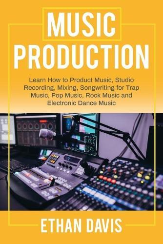 Music Production: Learn How to Product Music, Studio Recording, Mixing, Songwriting for Trap Music, Pop Music, Rock Music and Electronic Dance Music