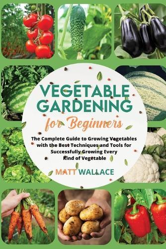 Vegetable Gardening for Beginners: The Complete Guide to Growing Vegetables with the Best Techniques and Tools for Successfully Growing Every Kind of Vegetable