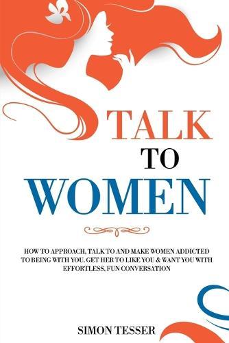 Talk to Women: How to Approach, Talk to and Make Women Addicted to Being with You. Get her to Life You & Want You with Effortless, Fun Conversation