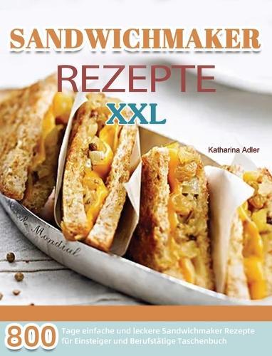 Sandwichmaker Rezepte XXL: 800 Tage einfache und leckere Sandwichmaker Rezepte fur Einsteiger und Berufstatige Taschenbuch