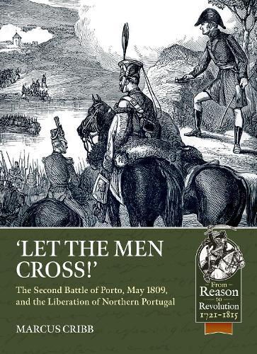 Let the Men Cross: The Second Battle of Porto, May 1809, and the Liberation of Northern Portugal
