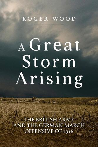 A Great Storm Arising: The British Army and the German March Offensive of 1918