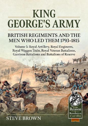King George's Army: British Regiments and the Men Who Led Them 1793-1815 Volume 5: Royal Artillery, Royal Engineers, Royal Waggon Train, Royal Veteran Battalions, Garrison Battalions and Battalions of Reserve