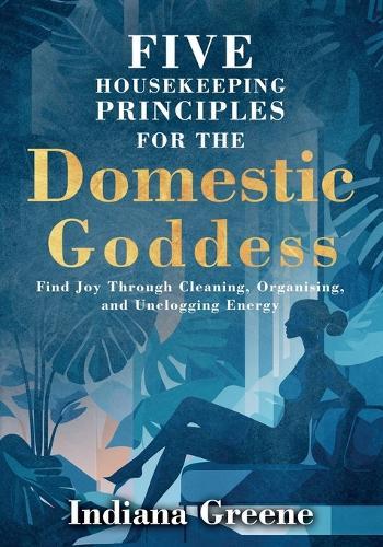 Five Housekeeping Principles for the Domestic Goddess: Find Joy Through Cleaning, Organising, and Unclogging Energy