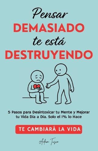 Pensar Demasiado te está Destruyendo: Te cambiará la vida. 5 Pasos para Desintoxicar tu Mente y Mejorar tu Vida Dia a Dia. Solo el 1% lo Hace.