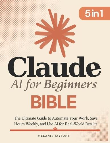 Claude AI for Beginners Bible: [5 in 1] The Ultimate Guide to Automate Your Work, Save Hours Every Week, and Use AI for Real-World Results