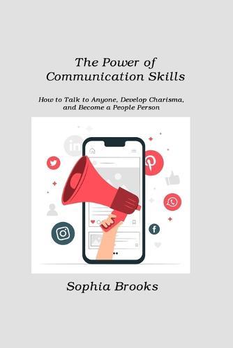 The Power of Communication Skills: How to Talk to Anyone, Develop Charisma, and Become a People Person