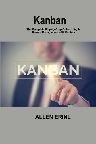 Kanban: The Complete Step-by-Step Guide to Agile Project Management with Kanban