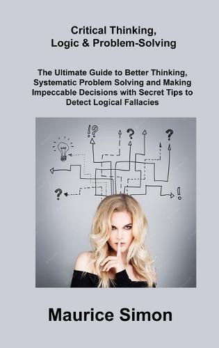 Critical Thinking, Logic & Problem-Solving: The Ultimate Guide to Better Thinking, Systematic Problem Solving and Making Impeccable Decisions with Secret Tips to Detect Logical Fallacies