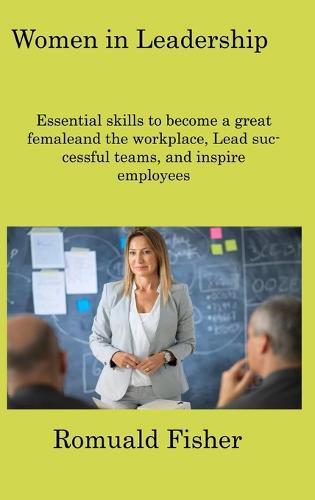 Women in Leadership: Essential skills to become a great femaleand the workplace, Lead successful teams, and inspire employees