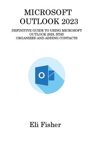 Microsoft Outlook 2023: Definitive Guide to Using Microsoft Outlook 2023, Stay Organized and Adding Contacts