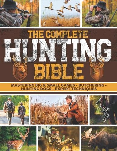 The Complete Hunting Bible: The Ultimate Guide to Becoming an Expert Hunter Master Big & Small Game, Hunting Techniques, Essential Equipment, Laws & Regulations, Butchering, and Cooking Wild Game