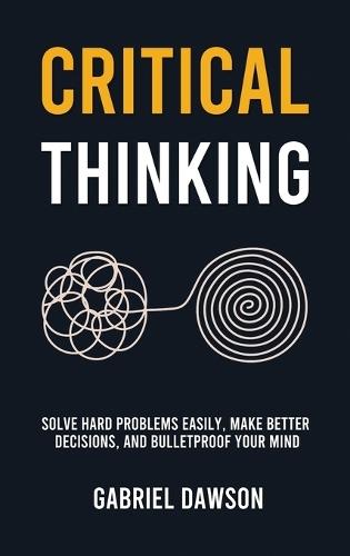 Critical Thinking: Solve Hard Problems Easily, Make Better Decisions, and Bulletproof Your Mind