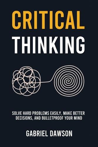 Critical Thinking: Solve Hard Problems Easily, Make Better Decisions, and Bulletproof Your Mind
