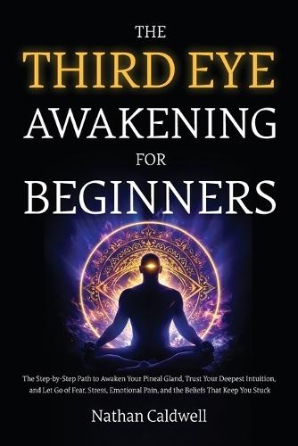 The Third Eye Awakening for Beginners: The Step-by-Step Path to Awaken Your Pineal Gland, Trust Your Deepest Intuition, and Let Go of Fear, Stress, Emotional Pain, and the Beliefs That Keep You Stuck