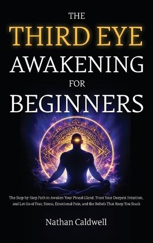 The Third Eye Awakening for Beginners: The Step-by-Step Path to Awaken Your Pineal Gland, Trust Your Deepest Intuition, and Let Go of Fear, Stress, Emotional Pain, and the Beliefs That Keep You Stuck