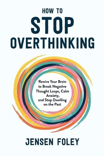 How to Stop Overthinking: Rewire Your Brain to Break Negative Thought Loops, Calm Anxiety, and Stop Dwelling on the Past