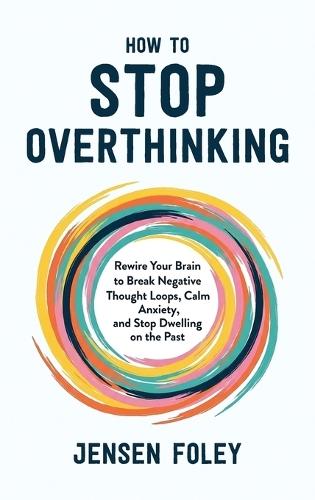 How to Stop Overthinking: Rewire Your Brain to Break Negative Thought Loops, Calm Anxiety, and Stop Dwelling on the Past