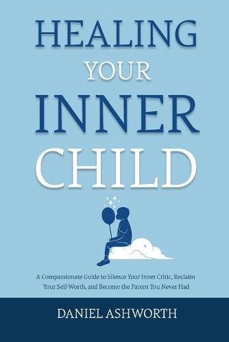 Healing Your Inner Child: A Compassionate Guide to Silence Your Inner Critic, Reclaim Your Self-Worth, and Become the Parent You Never Had